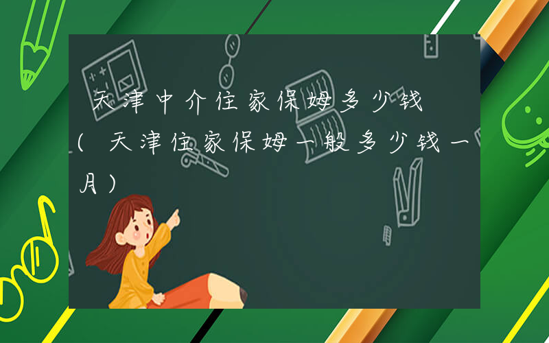 天津中介住家保姆多少钱 (天津住家保姆一般多少钱一月)